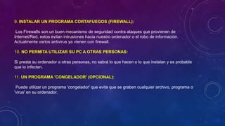9. INSTALAR UN PROGRAMA CORTAFUEGOS (FIREWALL):
Los Firewalls son un buen mecanismo de seguridad contra ataques que provienen de
Internet/Red, estos evitan intrusiones hacia nuestro ordenador o el robo de información.
Actualmente varios antivirus ya vienen con firewall.
10. NO PERMITA UTILIZAR SU PC A OTRAS PERSONAS:
Si presta su ordenador a otras personas, no sabrá lo que hacen o lo que instalan y es probable
que lo infecten.
11. UN PROGRAMA 'CONGELADOR' (OPCIONAL):
Puede utilizar un programa 'congelador' que evita que se graben cualquier archivo, programa o
'virus' en su ordenador.
 