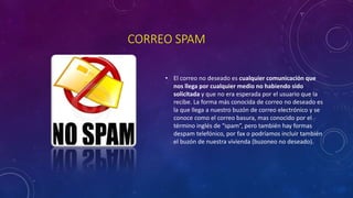 CORREO SPAM
• El correo no deseado es cualquier comunicación que
nos llega por cualquier medio no habiendo sido
solicitada y que no era esperada por el usuario que la
recibe. La forma más conocida de correo no deseado es
la que llega a nuestro buzón de correo electrónico y se
conoce como el correo basura, mas conocido por el
término inglés de “spam”, pero también hay formas
despam telefónico, por fax o podríamos incluir también
el buzón de nuestra vivienda (buzoneo no deseado).
 