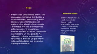 • Hoax:
•
• No son virus propiamente dichos, sino
cadenas de mensajes distribuidas a
través del correo electrónico y redes
sociales. Estos mensajes suelen
apelar a el renvío del mismo usando
“amenazas” del tipo “Si no reenvías
este mensaje...” o propagando
información falsa sobre un “nuevo virus
informático” o un niño perdido. No
debemos continuar estas cadenas
renviando el mensaje ya que no son
más que falsedades que pretenden
conseguir un colapso.
Bombas de tiempo:
Están ocultos en archivos
o en la memoria del
sistema y están
programados para actuar
a una hora determinada
soltando un molesto
mensaje en el equipo
infectado.
 