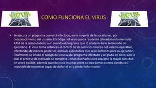 COMO FUNCIONA EL VIRUS
• Se ejecuta un programa que está infectado, en la mayoría de las ocasiones, por
desconocimiento del usuario. El código del virus queda residente (alojado) en la memoria
RAM de la computadora, aun cuando el programa que lo contenía haya terminado de
ejecutarse. El virus toma entonces el control de los servicios básicos del sistema operativo,
infectando, de manera posterior, archivos ejecutables que sean llamados para su ejecución.
Finalmente se añade el código del virus al del programa infectado y se graba en disco, con lo
cual el proceso de replicado se completa , están diseñados para copiarse la mayor cantidad
de veces posible, además cuando inicia muchas veces no nos damos cuenta siendo casi
imposible de encontrar capaz de dañar el pc y perder información
 