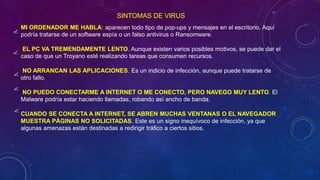 MI ORDENADOR ME HABLA: aparecen todo tipo de pop-ups y mensajes en el escritorio. Aquí
podría tratarse de un software espía o un falso antivirus o Ransomware.
EL PC VA TREMENDAMENTE LENTO. Aunque existen varios posibles motivos, se puede dar el
caso de que un Troyano esté realizando tareas que consumen recursos.
NO ARRANCAN LAS APLICACIONES. Es un indicio de infección, aunque puede tratarse de
otro fallo.
NO PUEDO CONECTARME A INTERNET O ME CONECTO, PERO NAVEGO MUY LENTO. El
Malware podría estar haciendo llamadas, robando así ancho de banda.
CUANDO SE CONECTA A INTERNET, SE ABREN MUCHAS VENTANAS O EL NAVEGADOR
MUESTRA PÁGINAS NO SOLICITADAS. Este es un signo inequívoco de infección, ya que
algunas amenazas están destinadas a redirigir tráfico a ciertos sitios.
SINTOMAS DE VIRUS
 
