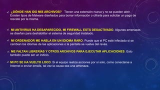 ¿DÓNDE HAN IDO MIS ARCHIVOS? Tienen una extensión nueva y no se pueden abrir.
Existen tipos de Malware diseñados para borrar información o cifrarla para solicitar un pago de
rescate por la misma.
MI ANTIVIRUS HA DESAPARECIDO, MI FIREWALL ESTÁ DESACTIVADO. Algunas amenazas
se diseñan para deshabilitar el sistema de seguridad instalado.
MI ORDENADOR ME HABLA EN UN IDIOMA RARO. Puede que el PC esté infectado si se
cambian los idiomas de las aplicaciones o la pantalla se vuelve del revés.
ME FALTAN LIBRERÍAS Y OTROS ARCHIVOS PARA EJECUTAR APLICACIONES. Esto
también puede ser un indicio.
MI PC SE HA VUELTO LOCO. Si el equipo realiza acciones por sí solo, como conectarse a
Internet o enviar emails, tal vez la causa sea una amenaza.
 