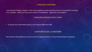. Fue llamado Creeper, creado en 1972. Este programa emitía periódicamente en la pantalla el mensaje:
«I'm a creeper... catch me if you can!» (¡Soy una enredadera... agárrame si tú puedes!).
• El primer virus informático atacó a una máquina IBM Serie 360
Para eliminar este problema se creó el primer programa antivirus denominado Reaper (cortadora).
1 VIRUS DE LA HISTORIA
1 MAQUINA ATACADA POR EL VIRUS
1 ANTIVIRUS DE LA HISTORIA
 