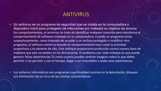 ANTIVIRUS
• Un antivirus es un programa de seguridad que se instala en la computadora o
dispositivo móvil para protegerlo de infecciones por malware su objetivo es detectar
los comportamientos, el antivirus no trata de identificar malware conocido pero monitorea el
comportamiento de software instalado en tu computadora. Cuando un programa actúa
sospechosamente, como tratando de acceder a un archivo protegido o modificar otro
programa, el software antivirus basado en comportamiento hace notar la actividad
sospechosa y te advierte de ello. Este enfoque proporciona protección contra nuevos tipos de
malware que aún no existen en los diccionarios. El problema con .este enfoque es que puede
generar falsas advertencias Tú como usuario puedes sentirte inseguro sobre lo que debes
permitir o no permitir y con el tiempo, llegar a ser insensibles a todas esas advertencias
• Los antivirus informáticos son programas cuya finalidad consiste en la detectación, bloqueo
y/o eliminación de un virus de las mismas características.
 