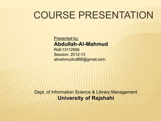COURSE PRESENTATION
Dept. of Information Science & Library Management
University of Rajshahi
Presented by:
Abdullah-Al-Mahmud
Roll:13112956
Session: 2012-13
almahmudru888@gmail.com
 