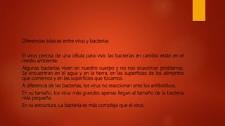 Diferencias básicas entre virus y bacterias
El virus precisa de una célula para vivir, las bacterias en cambio están en el
medio ambiente.
Algunas bacterias viven en nuestro cuerpo y no nos ocasionan problemas.
Se encuentran en el agua y en la tierra, en las superficies de los alimentos
que comemos y en las superficies que tocamos.
A diferencia de las bacterias, los virus no reaccionan ante los antibióticos.
En su tamaño, los virus más grandes apenas llegan al tamaño de la bacteria
más pequeña.
En su estructura. La bacteria es más compleja que el virus.
 