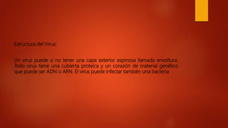 Estructura del Virus:
Un virus puede o no tener una capa exterior espinosa llamada envoltura.
Todo virus tiene una cubierta proteica y un corazón de material genético
que puede ser ADN o ARN. El virus puede infectar también una bacteria
 