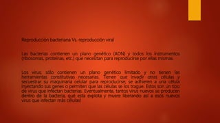 Reproducción bacteriana Vs. reproducción viral
Las bacterias contienen un plano genético (ADN) y todos los instrumentos
(ribosomas, proteínas, etc.) que necesitan para reproducirse por ellas mismas.
Los virus, sólo contienen un plano genético limitado y no tienen las
herramientas constitutivas necesarias. Tienen que invadir otras células y
secuestrar su maquinaria celular para reproducirse; se adhieren a una célula
inyectando sus genes o permiten que las células se los trague. Estos son un tipo
de virus que infectan bacterias. Eventualmente, tantos virus nuevos se producen
dentro de la bacteria, qué esta explota y muere liberando así a esos nuevos
virus que infectan más células!
 
