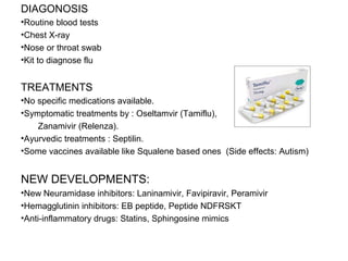 DIAGONOSIS
•Routine blood tests
•Chest X-ray
•Nose or throat swab
•Kit to diagnose flu
TREATMENTS
•No specific medications available.
•Symptomatic treatments by : Oseltamvir (Tamiflu),
Zanamivir (Relenza).
•Ayurvedic treatments : Septilin.
•Some vaccines available like Squalene based ones (Side effects: Autism)
NEW DEVELOPMENTS:
•New Neuramidase inhibitors: Laninamivir, Favipiravir, Peramivir
•Hemagglutinin inhibitors: EB peptide, Peptide NDFRSKT
•Anti-inflammatory drugs: Statins, Sphingosine mimics
 
