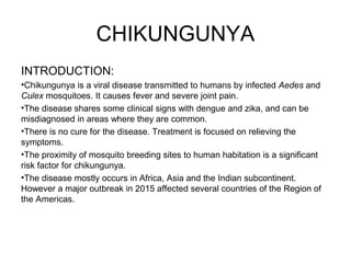CHIKUNGUNYA
INTRODUCTION:
•Chikungunya is a viral disease transmitted to humans by infected Aedes and
Culex mosquitoes. It causes fever and severe joint pain.
•The disease shares some clinical signs with dengue and zika, and can be
misdiagnosed in areas where they are common.
•There is no cure for the disease. Treatment is focused on relieving the
symptoms.
•The proximity of mosquito breeding sites to human habitation is a significant
risk factor for chikungunya.
•The disease mostly occurs in Africa, Asia and the Indian subcontinent.
However a major outbreak in 2015 affected several countries of the Region of
the Americas.
 