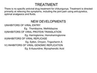 TREATMENT
There is no specific antiviral drug treatment for chikungunya. Treatment is directed
primarily at relieving the symptoms, including the joint pain using anti-pyretics,
optimal analgesics and fluids.
NEW DEVELOPMENTS
I)INHIBITORS OF VIRAL ENTRY
Eg. Thoridiazine, Methlidiazine
II)INHIBITORS OF VIRAL PROTEIN TRANSLATION
Eg. Harringtonine, Homoharringtonine
III)INHIBITORS OF VIRAL REPLICASE
Eg. Sylbin, Chrysin, Trigocherrin A
IV) INHIBITORS OF VIRAL GENOMIC REPLICATION
Eg. 6-Azauridine, Mycophenolic Acid
 