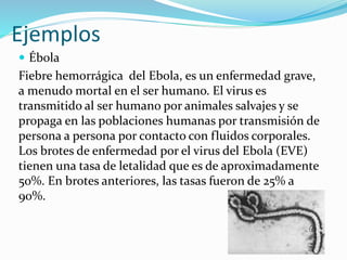 Ejemplos
 Ébola
Fiebre hemorrágica del Ebola, es un enfermedad grave,
a menudo mortal en el ser humano. El virus es
transmitido al ser humano por animales salvajes y se
propaga en las poblaciones humanas por transmisión de
persona a persona por contacto con fluidos corporales.
Los brotes de enfermedad por el virus del Ebola (EVE)
tienen una tasa de letalidad que es de aproximadamente
50%. En brotes anteriores, las tasas fueron de 25% a
90%.
 