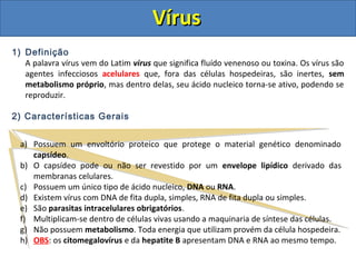 VírusVírus
1) Definição
A palavra vírus vem do Latim virus que significa fluído venenoso ou toxina. Os vírus são
agentes infecciosos acelulares que, fora das células hospedeiras, são inertes, sem
metabolismo próprio, mas dentro delas, seu ácido nucleico torna-se ativo, podendo se
reproduzir.
2) Características Gerais
a) Possuem um envoltório proteico que protege o material genético denominado
capsídeo.
b) O capsídeo pode ou não ser revestido por um envelope lipídico derivado das
membranas celulares.
c) Possuem um único tipo de ácido nucleico, DNA ou RNA.
d) Existem vírus com DNA de fita dupla, simples, RNA de fita dupla ou simples.
e) São parasitas intracelulares obrigatórios.
f) Multiplicam-se dentro de células vivas usando a maquinaria de síntese das células.
g) Não possuem metabolismo. Toda energia que utilizam provém da célula hospedeira.
h) OBS: os citomegalovírus e da hepatite B apresentam DNA e RNA ao mesmo tempo.
 