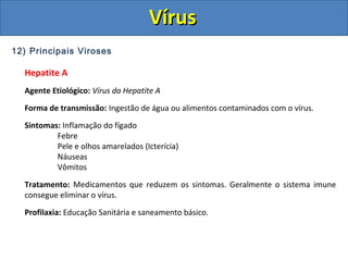 12) Principais Viroses
Hepatite A
Agente Etiológico: Vírus da Hepatite A
Forma de transmissão: Ingestão de água ou alimentos contaminados com o vírus.
Sintomas: Inflamação do fígado
Febre
Pele e olhos amarelados (Icterícia)
Náuseas
Vômitos
Tratamento: Medicamentos que reduzem os sintomas. Geralmente o sistema imune
consegue eliminar o vírus.
Profilaxia: Educação Sanitária e saneamento básico.
VírusVírus
 