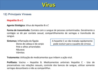 12) Principais Viroses
Hepatite B e C
Agente Etiológico: Vírus da Hepatite B e C
Forma de transmissão: Contato com o sangue de pessoas contaminadas. Geralmente o
contágio se dá por contato sexual, compartilhamento de seringas e transfusão de
sangue.
Sintomas: Inflamação do fígado
Dores de cabeça e do corpo
Pele e olhos amarelados
Náuseas
Vômitos
Tratamento: Utilização de medicamentos que inibem a ação viral.
Profilaxia: Vacina – Hepatite B. Medicamentos antivirais Hepatite C - Uso de
preservativos nas relações sexuais, controle dos bancos de sangue, utilizar somente
seringas descartáveis e não as compartilhar.
A hepatite C se não tratada rapidamente
pode evoluir para o quadro de cirrose.
VírusVírus
 