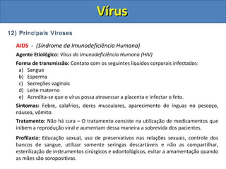 12) Principais Viroses
AIDS - (Síndrome da Imunodeficiência Humana)
Agente Etiológico: Vírus da Imunodeficiência Humana (HIV)
Forma de transmissão: Contato com os seguintes líquidos corporais infectados:
a) Sangue
b) Esperma
c) Secreções vaginais
d) Leite materno
e) Acredita-se que o vírus possa atravessar a placenta e infectar o feto.
Sintomas: Febre, calafrios, dores musculares, aparecimento de ínguas no pescoço,
náusea, vômito.
Tratamento: Não há cura – O tratamento consiste na utilização de medicamentos que
inibem a reprodução viral e aumentam dessa maneira a sobrevida dos pacientes.
Profilaxia: Educação sexual, uso de preservativos nas relações sexuais, controle dos
bancos de sangue, utilizar somente seringas descartáveis e não as compartilhar,
esterilização de instrumentos cirúrgicos e odontológicos, evitar a amamentação quando
as mães são soropositivas.
VírusVírus
 