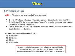 12) Principais Viroses
AIDS - (Síndrome da Imunodeficiência Humana)
 O vírus HIV infecta células de defesa do organismo denominadas Linfócitos CD4.
 Os linfócitos CD4 são responsáveis por “alertar” o organismo quando há a invasão
de agentes estranhos (antígenos).
 Com a morte de células CD4 o sistema imune se torna deficiente e começam a
surgir doenças oportunistas.
As principais doenças oportunistas são:
a) Tuberculose
b) Candidíase
c) Câncer
d) Pneumonia
Assim, a maioria das pessoas que adquirem o vírus HIV não
morrem de AIDS, mas sim de doenças oportunistas que
aproveitam a deficiência do sistema imune para se manifestar.
VírusVírus
 