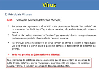 12) Principais Viroses
AIDS - (Síndrome da Imunodeficiência Humana)
 Ao entrar no organismo o vírus HIV pode permanecer latente “escondido” no
cromossomo dos linfócitos CD4, e dessa maneira, não é detectado pelo sistema
imune.
 Os vírus HIV podem permanecer “inativos” por cerca de 10 anos no organismo e o
paciente nesse período não manifesta nenhum sintoma.
 Por motivos ainda inexplicáveis os vírus tornam-se ativos e iniciam a reprodução
via ciclo lítico e a partir disso o paciente começa a desenvolver os sintomas da
doença.
 Todo HIV positivo ou (Soropositivo) é aidético?
Pessoas que possuem o vírus, mas não desenvolveram os sintomas da AIDs, pelo
fato dos vírus ainda estarem em estado latente (ciclo lisogênico) são denominadas
Soropositivas ou HIV positivas. (HIV Positivo = Portador do vírus)
Pessoas que são soropositivas ou HIV positivas, apesar de não manifestarem
nenhum sintoma, podem transmitir ao vírus.
São chamados de aidéticos aqueles pacientes que já apresentam os sintomas da
AIDS (febre, calafrios, dores musculares, aparecimento de ínguas no pescoço,
náusea, vômito) e também sintomas de doenças oportunistas.
VírusVírus
 