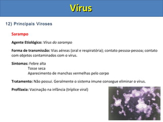 12) Principais Viroses
Sarampo
Agente Etiológico: Vírus do sarampo
Forma de transmissão: Vias aéreas (oral e respiratória); contato pessoa-pessoa; contato
com objetos contaminados com o vírus.
Sintomas: Febre alta
Tosse seca
Aparecimento de manchas vermelhas pelo corpo
Tratamento: Não possui. Geralmente o sistema imune consegue eliminar o vírus.
Profilaxia: Vacinação na infância (tríplice viral)
VírusVírus
 