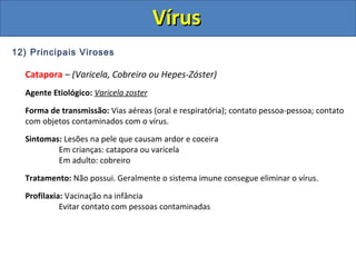 12) Principais Viroses
Catapora – (Varicela, Cobreiro ou Hepes-Zóster)
Agente Etiológico: Varicela zoster
Forma de transmissão: Vias aéreas (oral e respiratória); contato pessoa-pessoa; contato
com objetos contaminados com o vírus.
Sintomas: Lesões na pele que causam ardor e coceira
Em crianças: catapora ou varicela
Em adulto: cobreiro
Tratamento: Não possui. Geralmente o sistema imune consegue eliminar o vírus.
Profilaxia: Vacinação na infância
Evitar contato com pessoas contaminadas
VírusVírus
 