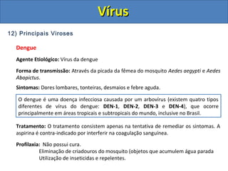 12) Principais Viroses
Dengue
Agente Etiológico: Vírus da dengue
Forma de transmissão: Através da picada da fêmea do mosquito Aedes aegypti e Aedes
Abopictus.
Sintomas: Dores lombares, tonteiras, desmaios e febre aguda.
Tratamento: O tratamento consistem apenas na tentativa de remediar os sintomas. A
aspirina é contra-indicado por interferir na coagulação sanguínea.
Profilaxia: Não possui cura.
Eliminação de criadouros do mosquito (objetos que acumulem água parada
Utilização de inseticidas e repelentes.
O dengue é uma doença infecciosa causada por um arbovírus (existem quatro tipos
diferentes de vírus do dengue: DEN-1, DEN-2, DEN-3 e DEN-4), que ocorre
principalmente em áreas tropicais e subtropicais do mundo, inclusive no Brasil.
VírusVírus
 