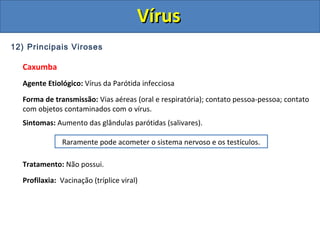 12) Principais Viroses
Caxumba
Agente Etiológico: Vírus da Parótida infecciosa
Forma de transmissão: Vias aéreas (oral e respiratória); contato pessoa-pessoa; contato
com objetos contaminados com o vírus.
Sintomas: Aumento das glândulas parótidas (salivares).
Tratamento: Não possui.
Profilaxia: Vacinação (tríplice viral)
Raramente pode acometer o sistema nervoso e os testículos.
VírusVírus
 