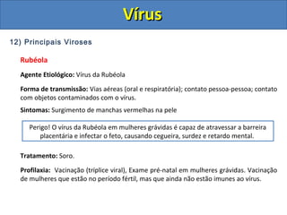 12) Principais Viroses
Rubéola
Agente Etiológico: Vírus da Rubéola
Forma de transmissão: Vias aéreas (oral e respiratória); contato pessoa-pessoa; contato
com objetos contaminados com o vírus.
Sintomas: Surgimento de manchas vermelhas na pele
Tratamento: Soro.
Profilaxia: Vacinação (tríplice viral), Exame pré-natal em mulheres grávidas. Vacinação
de mulheres que estão no período fértil, mas que ainda não estão imunes ao vírus.
Perigo! O vírus da Rubéola em mulheres grávidas é capaz de atravessar a barreira
placentária e infectar o feto, causando cegueira, surdez e retardo mental.
VírusVírus
 