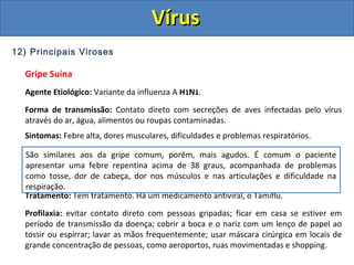 12) Principais Viroses
Gripe Suína
Agente Etiológico: Variante da influenza A H1N1.
Forma de transmissão: Contato direto com secreções de aves infectadas pelo vírus
através do ar, água, alimentos ou roupas contaminadas.
Sintomas: Febre alta, dores musculares, dificuldades e problemas respiratórios.
Tratamento: Tem tratamento. Há um medicamento antiviral, o Tamiflu.
Profilaxia: evitar contato direto com pessoas gripadas; ficar em casa se estiver em
período de transmissão da doença; cobrir a boca e o nariz com um lenço de papel ao
tossir ou espirrar; lavar as mãos frequentemente; usar máscara cirúrgica em locais de
grande concentração de pessoas, como aeroportos, ruas movimentadas e shopping.
São similares aos da gripe comum, porém, mais agudos. É comum o paciente
apresentar uma febre repentina acima de 38 graus, acompanhada de problemas
como tosse, dor de cabeça, dor nos músculos e nas articulações e dificuldade na
respiração.
VírusVírus
 
