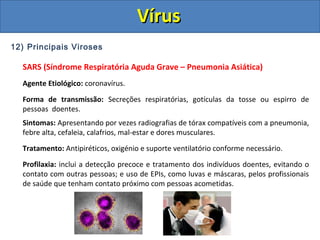 12) Principais Viroses
SARS (Síndrome Respiratória Aguda Grave – Pneumonia Asiática)
Agente Etiológico: coronavírus.
Forma de transmissão: Secreções respiratórias, gotículas da tosse ou espirro de
pessoas doentes.
Sintomas: Apresentando por vezes radiografias de tórax compatíveis com a pneumonia,
febre alta, cefaleia, calafrios, mal-estar e dores musculares.
Tratamento: Antipiréticos, oxigénio e suporte ventilatório conforme necessário.
Profilaxia: inclui a detecção precoce e tratamento dos indivíduos doentes, evitando o
contato com outras pessoas; e uso de EPIs, como luvas e máscaras, pelos profissionais
de saúde que tenham contato próximo com pessoas acometidas.
VírusVírus
 
