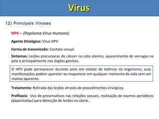 12) Principais Viroses
HPV – (Papiloma Vírus Humano)
Agente Etiológico: Vírus HPV
Forma de transmissão: Contato sexual.
Sintomas: Lesões precursoras do câncer no colo uterino, aparecimento de verrugas na
pele e principalmente nos órgãos genitais.
Tratamento: Retirada das lesões através de procedimentos cirúrgicos.
Profilaxia: Uso de preservativos nas relações sexuais, realização de exames periódicos
(papanicolau) para detecção de lesões no útero.
O HPV pode permanecer durante anos em estado de latência no organismo, suas
manifestações podem aparecer ou reaparecer em qualquer momento da vida sem um
motivo aparente.
VírusVírus
 