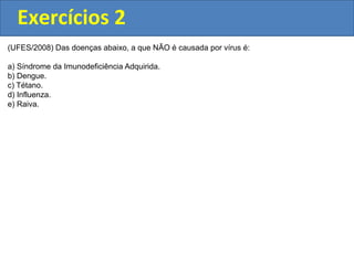Exercícios 2
(UFES/2008) Das doenças abaixo, a que NÃO é causada por vírus é:
a) Síndrome da Imunodeficiência Adquirida.
b) Dengue.
c) Tétano.
d) Influenza.
e) Raiva.
 