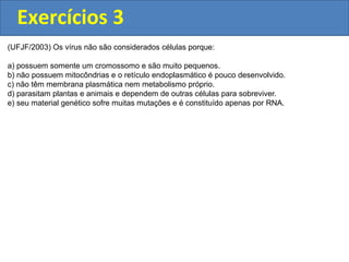Exercícios 3
(UFJF/2003) Os vírus não são considerados células porque:
a) possuem somente um cromossomo e são muito pequenos.
b) não possuem mitocôndrias e o retículo endoplasmático é pouco desenvolvido.
c) não têm membrana plasmática nem metabolismo próprio.
d) parasitam plantas e animais e dependem de outras células para sobreviver.
e) seu material genético sofre muitas mutações e é constituído apenas por RNA.
 