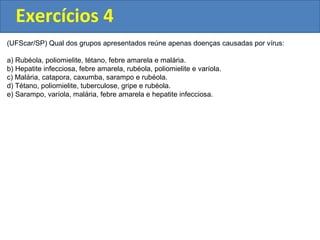 Exercícios 4
(UFScar/SP) Qual dos grupos apresentados reúne apenas doenças causadas por vírus:
a) Rubéola, poliomielite, tétano, febre amarela e malária.
b) Hepatite infecciosa, febre amarela, rubéola, poliomielite e varíola.
c) Malária, catapora, caxumba, sarampo e rubéola.
d) Tétano, poliomielite, tuberculose, gripe e rubéola.
e) Sarampo, varíola, malária, febre amarela e hepatite infecciosa.
 