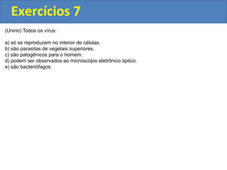 Exercícios 7
(Unirio) Todos os vírus:
a) só se reproduzem no interior de células.
b) são parasitas de vegetais superiores.
c) são patogênicos para o homem.
d) podem ser observados ao microscópio eletrônico óptico.
e) são bacteriófagos.
 