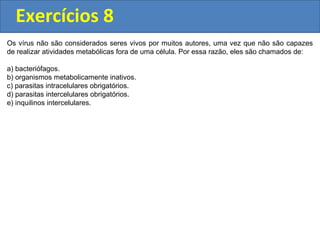 Exercícios 8
Os vírus não são considerados seres vivos por muitos autores, uma vez que não são capazes
de realizar atividades metabólicas fora de uma célula. Por essa razão, eles são chamados de:
a) bacteriófagos.
b) organismos metabolicamente inativos.
c) parasitas intracelulares obrigatórios.
d) parasitas intercelulares obrigatórios.
e) inquilinos intercelulares.
 