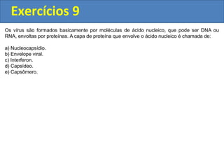 Exercícios 9
Os vírus são formados basicamente por moléculas de ácido nucleico, que pode ser DNA ou
RNA, envoltas por proteínas. A capa de proteína que envolve o ácido nucleico é chamada de:
a) Nucleocapsídio.
b) Envelope viral.
c) Interferon.
d) Capsídeo.
e) Capsômero.
 