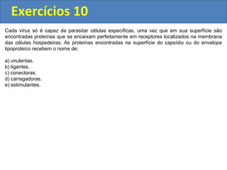 Exercícios 10
Cada vírus só é capaz de parasitar células específicas, uma vez que em sua superfície são
encontradas proteínas que se encaixam perfeitamente em receptores localizados na membrana
das células hospedeiras. As proteínas encontradas na superfície do capsídio ou do envelope
lipoproteico recebem o nome de:
a) virulentas.
b) ligantes.
c) conectoras.
d) carregadoras.
e) estimulantes.
 