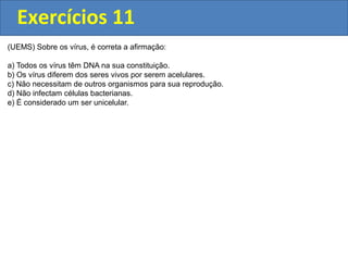 Exercícios 11
(UEMS) Sobre os vírus, é correta a afirmação:
a) Todos os vírus têm DNA na sua constituição.
b) Os vírus diferem dos seres vivos por serem acelulares.
c) Não necessitam de outros organismos para sua reprodução.
d) Não infectam células bacterianas.
e) É considerado um ser unicelular.
 