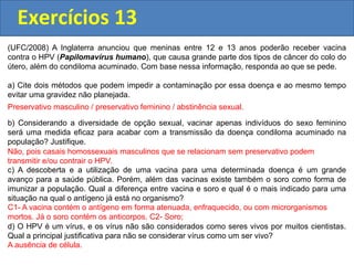 Exercícios 13
(UFC/2008) A Inglaterra anunciou que meninas entre 12 e 13 anos poderão receber vacina
contra o HPV (Papilomavírus humano), que causa grande parte dos tipos de câncer do colo do
útero, além do condiloma acuminado. Com base nessa informação, responda ao que se pede.
a) Cite dois métodos que podem impedir a contaminação por essa doença e ao mesmo tempo
evitar uma gravidez não planejada.
b) Considerando a diversidade de opção sexual, vacinar apenas indivíduos do sexo feminino
será uma medida eficaz para acabar com a transmissão da doença condiloma acuminado na
população? Justifique.
c) A descoberta e a utilização de uma vacina para uma determinada doença é um grande
avanço para a saúde pública. Porém, além das vacinas existe também o soro como forma de
imunizar a população. Qual a diferença entre vacina e soro e qual é o mais indicado para uma
situação na qual o antígeno já está no organismo?
d) O HPV é um vírus, e os vírus não são considerados como seres vivos por muitos cientistas.
Qual a principal justificativa para não se considerar vírus como um ser vivo?
Preservativo masculino / preservativo feminino / abstinência sexual.
Não, pois casais homossexuais masculinos que se relacionam sem preservativo podem
transmitir e/ou contrair o HPV.
C1- A vacina contém o antígeno em forma atenuada, enfraquecido, ou com microrganismos
mortos. Já o soro contém os anticorpos. C2- Soro;
A ausência de célula.
 