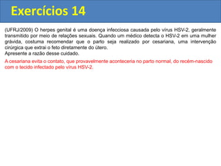 Exercícios 14
(UFRJ/2009) O herpes genital é uma doença infecciosa causada pelo vírus HSV-2, geralmente
transmitido por meio de relações sexuais. Quando um médico detecta o HSV-2 em uma mulher
grávida, costuma recomendar que o parto seja realizado por cesariana, uma intervenção
cirúrgica que extrai o feto diretamente do útero.
Apresente a razão desse cuidado.
A cesariana evita o contato, que provavelmente aconteceria no parto normal, do recém-nascido
com o tecido infectado pelo vírus HSV-2.
 