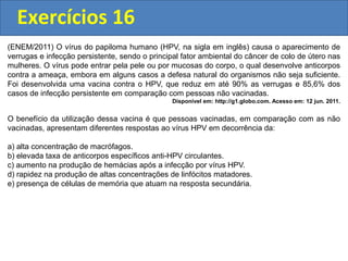 Exercícios 16
(ENEM/2011) O vírus do papiloma humano (HPV, na sigla em inglês) causa o aparecimento de
verrugas e infecção persistente, sendo o principal fator ambiental do câncer de colo de útero nas
mulheres. O vírus pode entrar pela pele ou por mucosas do corpo, o qual desenvolve anticorpos
contra a ameaça, embora em alguns casos a defesa natural do organismos não seja suficiente.
Foi desenvolvida uma vacina contra o HPV, que reduz em até 90% as verrugas e 85,6% dos
casos de infecção persistente em comparação com pessoas não vacinadas.
Disponível em: http://g1.globo.com. Acesso em: 12 jun. 2011.
O benefício da utilização dessa vacina é que pessoas vacinadas, em comparação com as não
vacinadas, apresentam diferentes respostas ao vírus HPV em decorrência da:
a) alta concentração de macrófagos.
b) elevada taxa de anticorpos específicos anti-HPV circulantes.
c) aumento na produção de hemácias após a infecção por vírus HPV.
d) rapidez na produção de altas concentrações de linfócitos matadores.
e) presença de células de memória que atuam na resposta secundária.
 