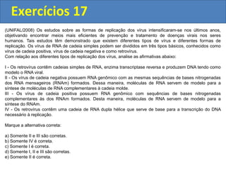 Exercícios 17
(UNIFAL/2008) Os estudos sobre as formas de replicação dos vírus intensificaram-se nos últimos anos,
objetivando encontrar meios mais eficientes de prevenção e tratamento de doenças virais nos seres
humanos. Tais estudos têm demonstrado que existem diferentes tipos de vírus e diferentes formas de
replicação. Os vírus de RNA de cadeia simples podem ser divididos em três tipos básicos, conhecidos como
vírus de cadeia positiva, vírus de cadeia negativa e como retrovírus.
Com relação aos diferentes tipos de replicação dos vírus, analise as afirmativas abaixo:
I - Os retrovírus contêm cadeias simples de RNA, enzima transcriptase reversa e produzem DNA tendo como
modelo o RNA viral.
II - Os vírus de cadeia negativa possuem RNA genômico com as mesmas sequências de bases nitrogenadas
dos RNA mensageiros (RNAm) formados. Dessa maneira, moléculas de RNA servem de modelo para a
síntese de moléculas de RNA complementares à cadeia molde.
III - Os vírus de cadeia positiva possuem RNA genômico com sequências de bases nitrogenadas
complementares às dos RNAm formados. Desta maneira, moléculas de RNA servem de modelo para a
síntese do RNAm.
IV - Os retrovírus contêm uma cadeia de RNA dupla hélice que serve de base para a transcrição do DNA
necessário à replicação.
Marque a alternativa correta:
a) Somente II e III são corretas.
b) Somente IV é correta.
c) Somente I é correta.
d) Somente I, II e III são corretas.
e) Somente II é correta.
 