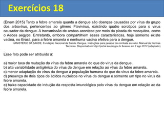 Exercícios 18
(Enem 2015) Tanto a febre amarela quanto a dengue são doenças causadas por vírus do grupo
dos arbovírus, pertencentes ao gênero Flavivirus, existindo quatro sorotipos para o vírus
causador da dengue. A transmissão de ambas acontece por meio da picada de mosquitos, como
o Aedes aegypti. Entretanto, embora compartilhem essas características, hoje somente existe
vacina, no Brasil, para a febre amarela e nenhuma vacina efetiva para a dengue.
MINISTÉRIO DA SAÚDE. Fundação Nacional de Saúde. Dengue. Instruções para pessoal de combate ao vetor. Manual de Normas
Técnicas. Disponível em http://portal.saude.gov.br Acesso em 7 ago 2012 (adaptado)
Esse fato pode ser atribuído à:
a) maior taxa de mutação do vírus da febre amarela do que do vírus da dengue.
b) alta variabilidade antigênica do vírus da dengue em relação ao vírus da febre amarela.
c) menor adaptação do vírus da dengue à população humana do que do vírus da febre amarela.
d) presença de dois tipos de ácidos nucleicos no vírus da dengue e somente um tipo no vírus da
febre amarela.
e) baixa capacidade de indução da resposta imunológica pelo vírus da dengue em relação ao da
febre amarela.
 