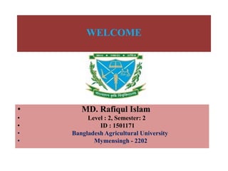 WELCOME
• MD. Rafiqul Islam
• Level : 2, Semester: 2
• ID : 1501171
• Bangladesh Agricultural University
• Mymensingh - 2202
 