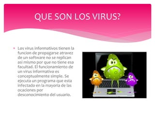 QUE SON LOS VIRUS?
 Los virus informativos tienen la
funcion de propagarse atravez
de un software no se replican
asi mismo por que no tiene esa
facultad. El funcionamiento de
un virus informativo es
conceptualmente simple. Se
ejecuta un programa que esta
infectado en la mayoria de las
ocaciones por
desconocimiento del usuario.
 