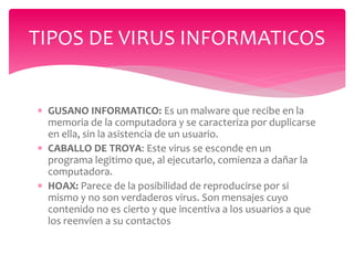  GUSANO INFORMATICO: Es un malware que recibe en la
memoria de la computadora y se caracteriza por duplicarse
en ella, sin la asistencia de un usuario.
 CABALLO DE TROYA: Este virus se esconde en un
programa legitimo que, al ejecutarlo, comienza a dañar la
computadora.
 HOAX: Parece de la posibilidad de reproducirse por si
mismo y no son verdaderos virus. Son mensajes cuyo
contenido no es cierto y que incentiva a los usuarios a que
los reenvíen a su contactos
TIPOS DE VIRUS INFORMATICOS
 