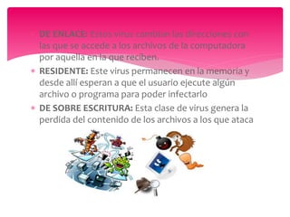  DE ENLACE: Estos virus cambian las direcciones con
las que se accede a los archivos de la computadora
por aquella en la que reciben.
 RESIDENTE: Este virus permanecen en la memoria y
desde allí esperan a que el usuario ejecute algún
archivo o programa para poder infectarlo
 DE SOBRE ESCRITURA: Esta clase de virus genera la
perdida del contenido de los archivos a los que ataca
 