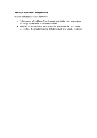 Cómo lleganal ordenador y cómo prevenirlos
Hay variasformasde que lleguenal ordenador:
 Explotandounavulnerabilidad:Encuentranunavulnerabilidadentus programas por
esohay que tenersiempre el software actualizado.
 Ingenieríasocial:Paraprevenirloscorreosphising,nohayque hacercaso a correos
con remitente desconocidoni acorreosde tu bancoque te pidatus datospersonales.
 