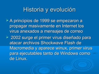 Historia y evoluciónHistoria y evolución
 A principios de 1999 se empezaron aA principios de 1999 se empezaron a
propagar masivamente en Internet lospropagar masivamente en Internet los
virus anexados a mensajes de correovirus anexados a mensajes de correo
 2002 surge el primer virus diseñado para2002 surge el primer virus diseñado para
atacar archivos Shockwave Flash deatacar archivos Shockwave Flash de
Macromedia y aparece winux, primer virusMacromedia y aparece winux, primer virus
para ejecutables tanto de Windows comopara ejecutables tanto de Windows como
de Linux.de Linux.
 