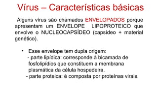 Alguns vírus são chamados ENVELOPADOS porque
apresentam um ENVELOPE LIPOPROTEICO que
envolve o NUCLEOCAPSÍDEO (capsídeo + material
genético).
• Esse envelope tem dupla origem:
- parte lipídica: corresponde à bicamada de
fosfolipídios que constituem a membrana
plasmática da célula hospedeira.
- parte proteica: é composta por proteínas virais.
Vírus – Características básicas
 